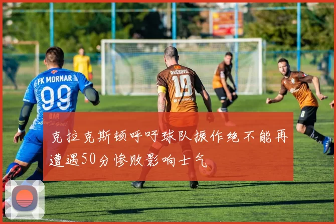 克拉克斯顿呼吁球队振作绝不能再遭遇50分惨败影响士气