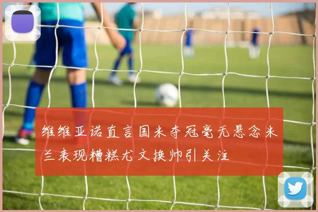 维维亚诺直言国米夺冠毫无悬念米兰表现糟糕尤文换帅引关注