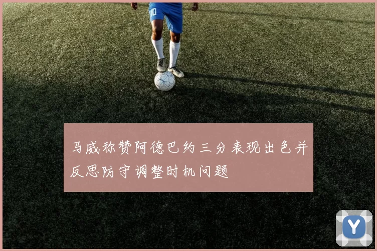 马威称赞阿德巴约三分表现出色并反思防守调整时机问题