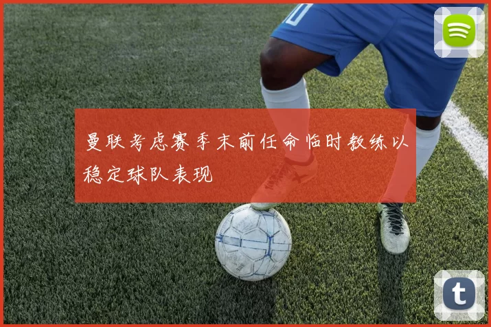 曼联考虑赛季末前任命临时教练以稳定球队表现