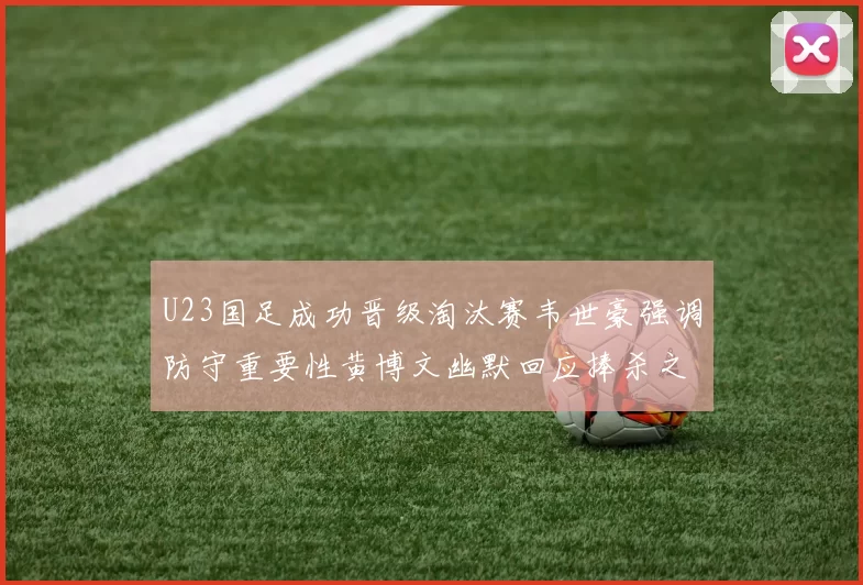 U23国足成功晋级淘汰赛韦世豪强调防守重要性黄博文幽默回应捧杀之说