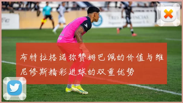 布特拉格诺称赞姆巴佩的价值与维尼修斯精彩进球的双重优势